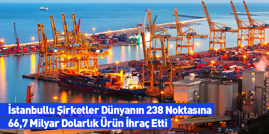 İstanbullu Şirketler Dünyanın 238 Noktasına 66,7 Milyar Dolarlık Ürün İhraç Etti