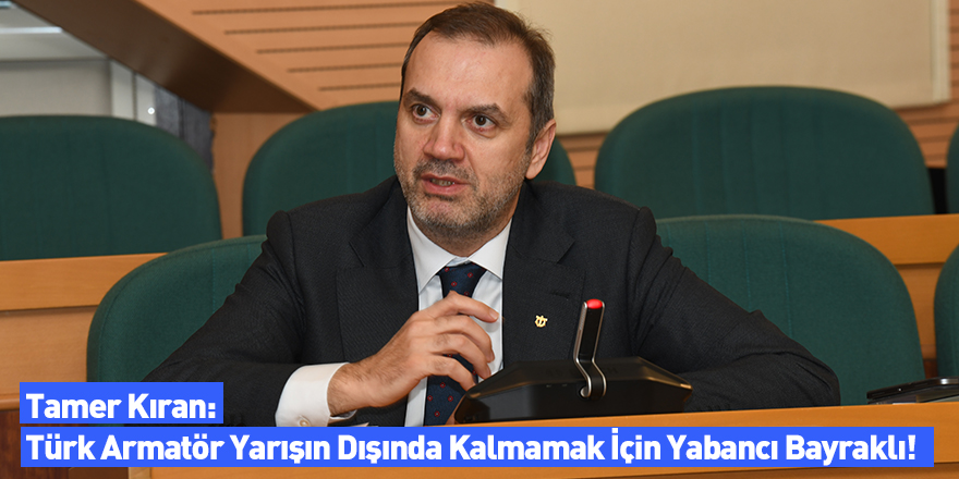 Tamer Kıran: Türk Armatör Yarışın Dışında Kalmamak İçin Yabancı Bayraklı!