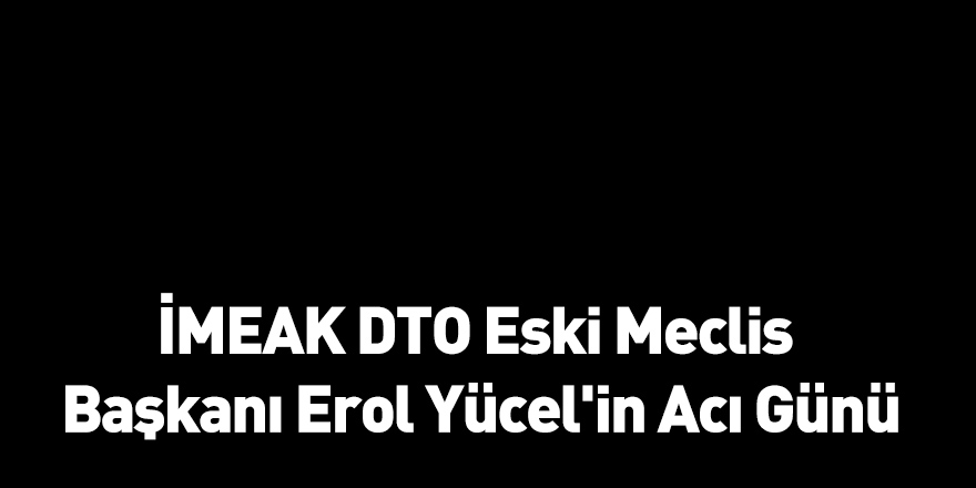 İMEAK DTO Eski Meclis Başkanı Erol Yücel'in Acı Günü