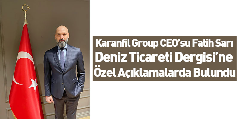 Karanfil Group CEO’su Fatih Sarı Deniz Ticareti Dergisi’ne özel açıklamalarda bulundu