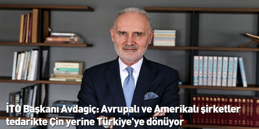 İTO Başkanı Avdagiç: Avrupalı ve Amerikalı şirketler tedarikte Çin yerine Türkiye'ye dönüyor