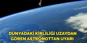Dünya’daki çevre kirliliğini uzaydan gören astronot korkunç manzarayı anlattı